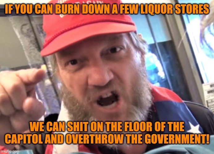 Angry Trumper MAGA White Supremacist | IF YOU CAN BURN DOWN A FEW LIQUOR STORES WE CAN SHIT ON THE FLOOR OF THE CAPITOL AND OVERTHROW THE GOVERNMENT! | image tagged in angry trumper maga white supremacist | made w/ Imgflip meme maker