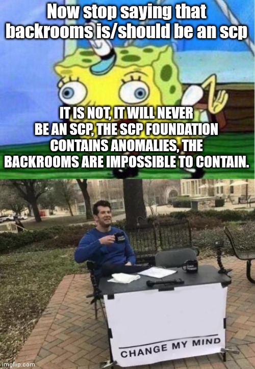 THE BACKROOMS ARE NOT SCP, FOR F**KING SAKE | Now stop saying that backrooms is/should be an scp; IT IS NOT, IT WILL NEVER BE AN SCP, THE SCP FOUNDATION CONTAINS ANOMALIES, THE BACKROOMS ARE IMPOSSIBLE TO CONTAIN. | image tagged in memes,mocking spongebob,change my mind | made w/ Imgflip meme maker