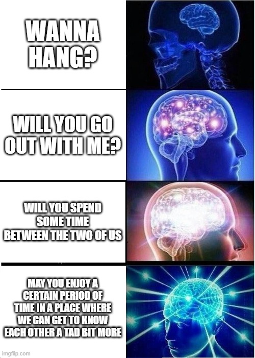 U shuld ask ur crush out ;) | WANNA HANG? WILL YOU GO OUT WITH ME? WILL YOU SPEND SOME TIME BETWEEN THE TWO OF US; MAY YOU ENJOY A CERTAIN PERIOD OF TIME IN A PLACE WHERE WE CAN GET TO KNOW EACH OTHER A TAD BIT MORE | image tagged in memes,expanding brain | made w/ Imgflip meme maker