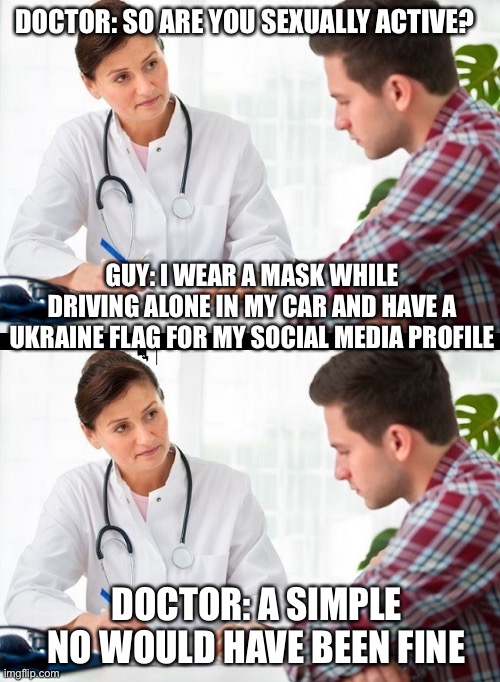doctor and patient | DOCTOR: SO ARE YOU SEXUALLY ACTIVE? GUY: I WEAR A MASK WHILE DRIVING ALONE IN MY CAR AND HAVE A UKRAINE FLAG FOR MY SOCIAL MEDIA PROFILE; DOCTOR: A SIMPLE NO WOULD HAVE BEEN FINE | image tagged in doctor and patient | made w/ Imgflip meme maker