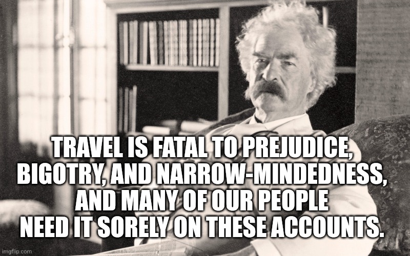 TRAVEL IS FATAL TO PREJUDICE, BIGOTRY, AND NARROW-MINDEDNESS, AND MANY OF OUR PEOPLE NEED IT SORELY ON THESE ACCOUNTS. | made w/ Imgflip meme maker