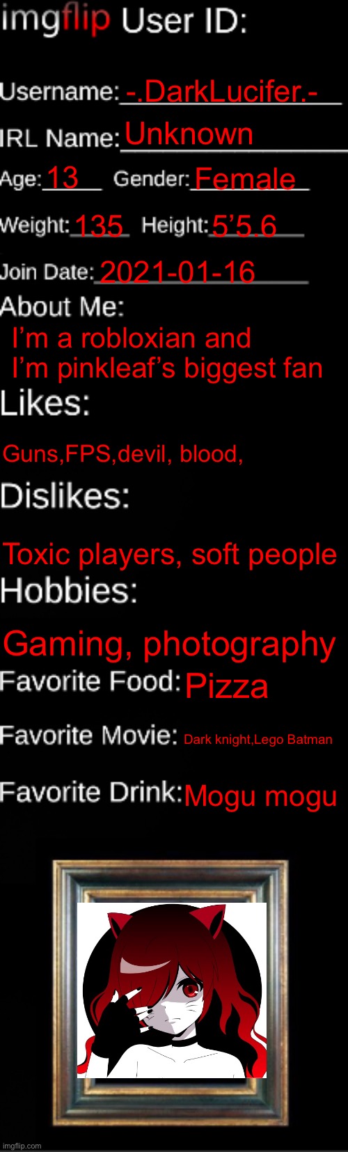 imgflip ID Card | -.DarkLucifer.-; Unknown; 13; Female; 135; 5’5.6; 2021-01-16; I’m a robloxian and I’m pinkleaf’s biggest fan; Guns,FPS,devil, blood, Toxic players, soft people; Gaming, photography; Pizza; Dark knight,Lego Batman; Mogu mogu | image tagged in imgflip id card | made w/ Imgflip meme maker