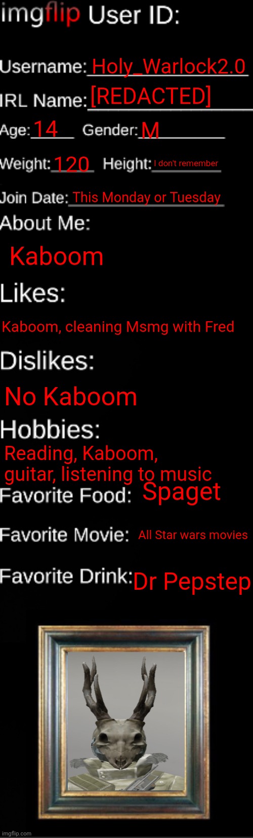 imgflip ID Card | Holy_Warlock2.0; [REDACTED]; 14; M; 120; I don't remember; This Monday or Tuesday; Kaboom; Kaboom, cleaning Msmg with Fred; No Kaboom; Reading, Kaboom, guitar, listening to music; Spaget; All Star wars movies; Dr Pepstep | image tagged in imgflip id card | made w/ Imgflip meme maker