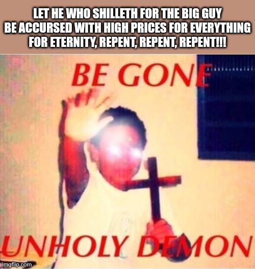 Be gone unholy demon | LET HE WHO SHILLETH FOR THE BIG GUY BE ACCURSED WITH HIGH PRICES FOR EVERYTHING FOR ETERNITY, REPENT, REPENT, REPENT!!! | image tagged in be gone unholy demon | made w/ Imgflip meme maker