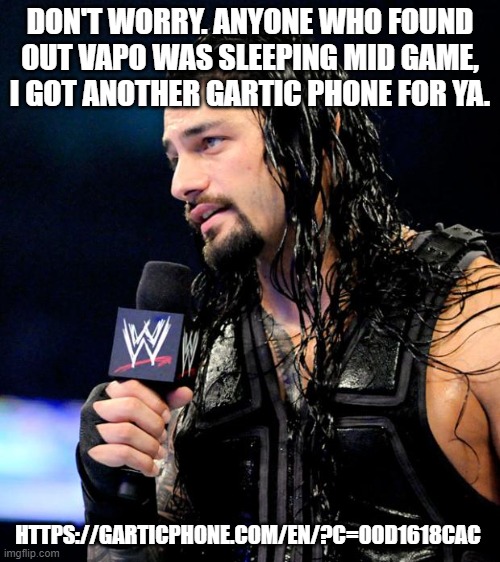 https://garticphone.com/en/?c=00d1618cac | DON'T WORRY. ANYONE WHO FOUND OUT VAPO WAS SLEEPING MID GAME, I GOT ANOTHER GARTIC PHONE FOR YA. HTTPS://GARTICPHONE.COM/EN/?C=00D1618CAC | image tagged in roman reigns | made w/ Imgflip meme maker