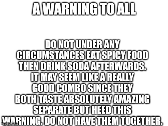 Blank White Template |  DO NOT UNDER ANY CIRCUMSTANCES EAT SPICY FOOD THEN DRINK SODA AFTERWARDS. IT MAY SEEM LIKE A REALLY GOOD COMBO SINCE THEY BOTH TASTE ABSOLUTELY AMAZING SEPARATE BUT HEED THIS WARNING. DO NOT HAVE THEM TOGETHER. A WARNING TO ALL | image tagged in blank white template | made w/ Imgflip meme maker