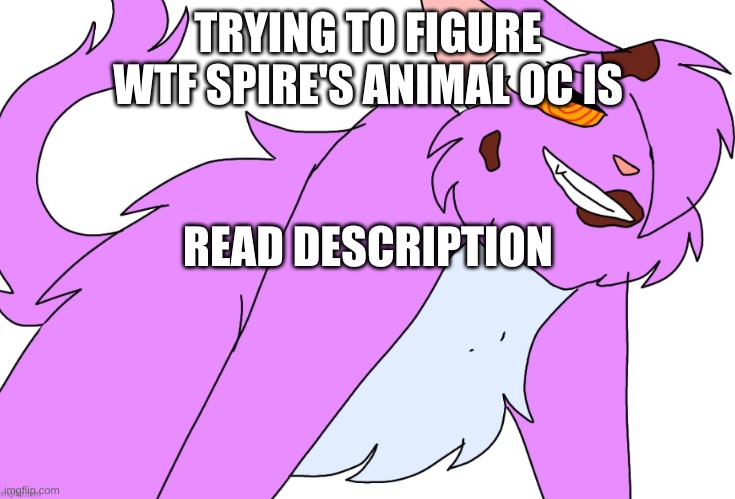 TRYING TO FIGURE WTF SPIRE'S ANIMAL OC IS; READ DESCRIPTION; MY FIRST THOUGHT IS THAT IT'S EITHER A FOX, WOLF, OR CAT....WHICH BARELY NARROWS IT DOWN. IT'S MOST LIKELY NOT A FOX, BECAUSE THE TAIL IS QUITE SMALL, NOT POOFY ENOUGH. IF IT'S A WOLF, IT WOULD HAVE TO BE AN ARABIAN GRAY WOLF, BECAUSE THE ANIMAL DRAWN HERE SEEMS TO BE KINDA SMALL. ALTHOUGH THE WOLF IN QUESTION DOESN'T HAVE THE CHEST-HAIR-THING. IT'S MOST LIKELY A MAINE COON, BECAUSE THE ANIMAL SEEMS TO BE CONSIDERABLY LARGER THAN A NORMAL SIZED CAT. AND THE CHEST HAIR SEEMS TO MATCH. | made w/ Imgflip meme maker