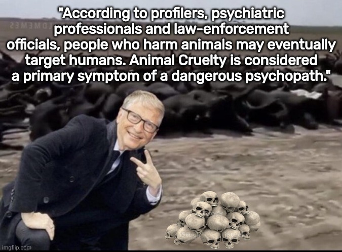 Animal Cruelty Psychopath Bill gates | "According to profilers, psychiatric professionals and law-enforcement officials, people who harm animals may eventually target humans. Animal Cruelty is considered a primary symptom of a dangerous psychopath." | image tagged in bill gates killing cows | made w/ Imgflip meme maker
