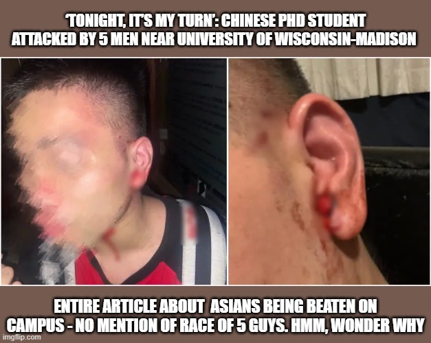 MSM - Report With Bias in Mind | ‘TONIGHT, IT’S MY TURN’: CHINESE PHD STUDENT ATTACKED BY 5 MEN NEAR UNIVERSITY OF WISCONSIN-MADISON; ENTIRE ARTICLE ABOUT  ASIANS BEING BEATEN ON CAMPUS - NO MENTION OF RACE OF 5 GUYS. HMM, WONDER WHY | image tagged in asians,race,bigotry | made w/ Imgflip meme maker