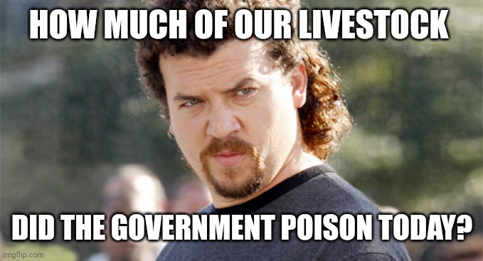 Intentional. | HOW MUCH OF OUR LIVESTOCK; DID THE GOVERNMENT POISON TODAY? | image tagged in kenny powers | made w/ Imgflip meme maker