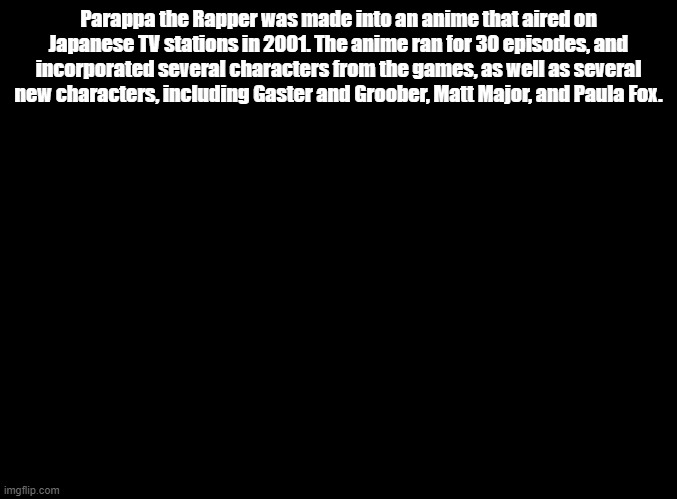 Also I simp for Paula. IDK why. | Parappa the Rapper was made into an anime that aired on Japanese TV stations in 2001. The anime ran for 30 episodes, and incorporated several characters from the games, as well as several new characters, including Gaster and Groober, Matt Major, and Paula Fox. | image tagged in blank black,parappa,anime | made w/ Imgflip meme maker