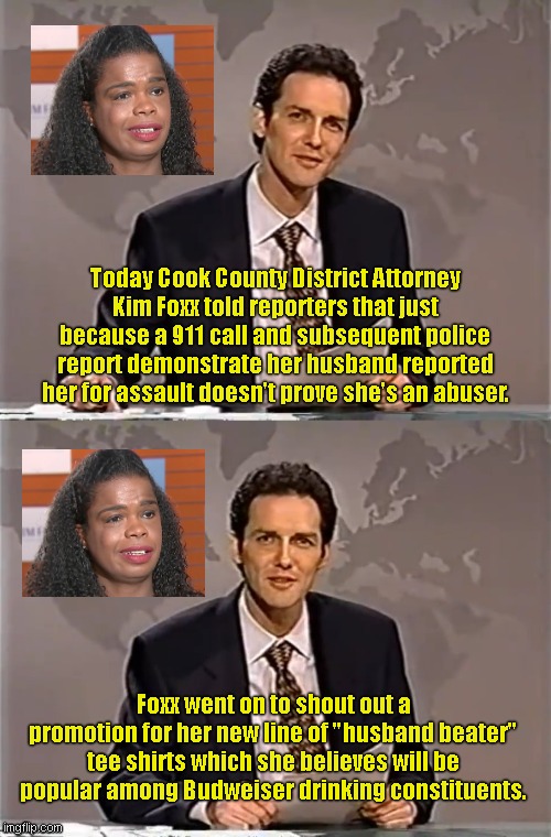 Kim Foxx in the news after 911 domestic abuse call released | Today Cook County District Attorney Kim Foxx told reporters that just because a 911 call and subsequent police report demonstrate her husband reported her for assault doesn't prove she's an abuser. Foxx went on to shout out a promotion for her new line of "husband beater" tee shirts which she believes will be popular among Budweiser drinking constituents. | image tagged in weekend update with norm,kim foxx,illinois state attorney,spousal abuse,domestic violence,political humor | made w/ Imgflip meme maker