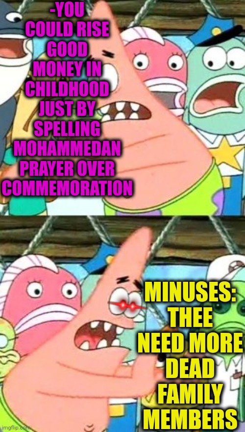 -Little nuance. | -YOU COULD RISE GOOD MONEY IN CHILDHOOD JUST BY SPELLING MOHAMMEDAN PRAYER OVER COMMEMORATION; MINUSES: THEE NEED MORE DEAD FAMILY MEMBERS | image tagged in memes,put it somewhere else patrick,i see dead people,mohammed,thoughts and prayers,spelling | made w/ Imgflip meme maker