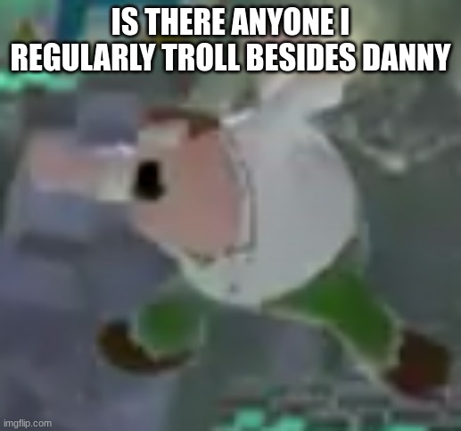 aggressive peter | IS THERE ANYONE I REGULARLY TROLL BESIDES DANNY | image tagged in aggressive peter | made w/ Imgflip meme maker