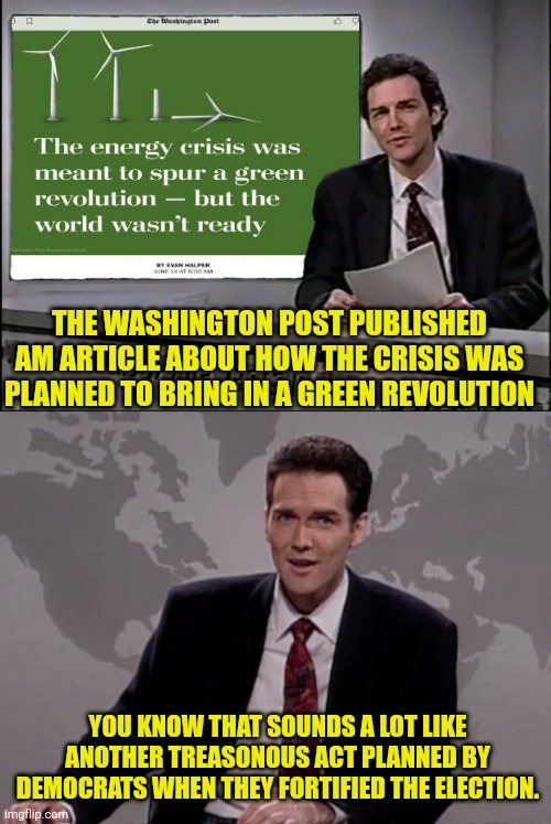 Democrats Now openly admitting to Planning the energy Crisis | THE WASHINGTON POST PUBLISHED AM ARTICLE ABOUT HOW THE CRISIS WAS PLANNED TO BRING IN A GREEN REVOLUTION; YOU KNOW THAT SOUNDS A LOT LIKE ANOTHER TREASONOUS ACT PLANNED BY DEMOCRATS WHEN THEY FORTIFIED THE ELECTION. | image tagged in weekend update with norm,joe biden,democrats,communism,treason | made w/ Imgflip meme maker