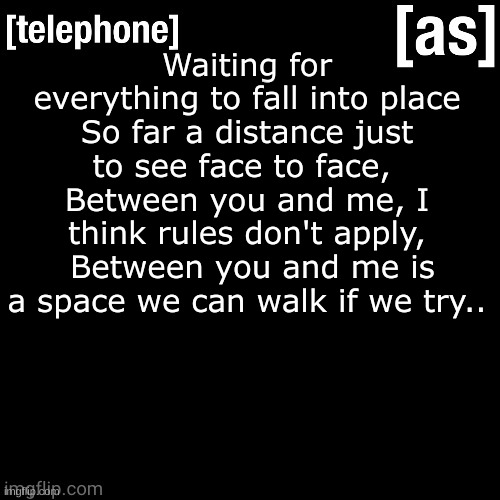 if you know the song, You >>>> | Waiting for everything to fall into place So far a distance just to see face to face,  Between you and me, I think rules don't apply,  Between you and me is a space we can walk if we try.. | image tagged in telephone | made w/ Imgflip meme maker