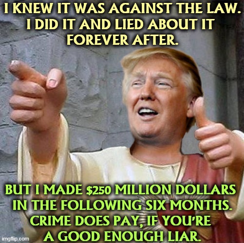 Praise the Lord. | I KNEW IT WAS AGAINST THE LAW.
I DID IT AND LIED ABOUT IT 
FOREVER AFTER. BUT I MADE $250 MILLION DOLLARS 
IN THE FOLLOWING SIX MONTHS.
CRIME DOES PAY, IF YOU'RE 
A GOOD ENOUGH LIAR. | image tagged in trump jesus,liar,criminal,greedy,con man,crime | made w/ Imgflip meme maker