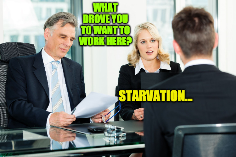 Gotta eat | WHAT DROVE YOU TO WANT TO WORK HERE? STARVATION... | image tagged in job interview | made w/ Imgflip meme maker