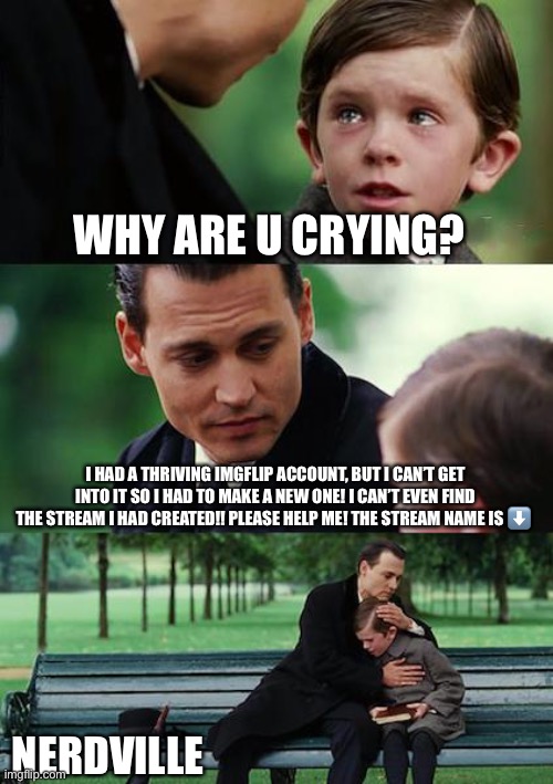 Finding Neverland Meme | WHY ARE U CRYING? I HAD A THRIVING IMGFLIP ACCOUNT, BUT I CAN’T GET INTO IT SO I HAD TO MAKE A NEW ONE! I CAN’T EVEN FIND THE STREAM I HAD CREATED!! PLEASE HELP ME! THE STREAM NAME IS ⬇️; NERDVILLE | image tagged in memes,finding neverland | made w/ Imgflip meme maker