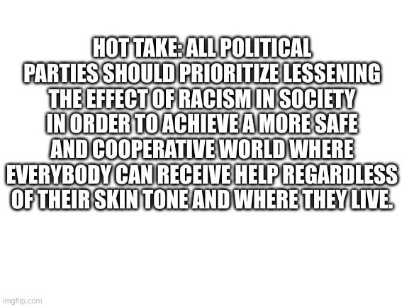 Hot take | HOT TAKE: ALL POLITICAL PARTIES SHOULD PRIORITIZE LESSENING THE EFFECT OF RACISM IN SOCIETY IN ORDER TO ACHIEVE A MORE SAFE AND COOPERATIVE WORLD WHERE EVERYBODY CAN RECEIVE HELP REGARDLESS OF THEIR SKIN TONE AND WHERE THEY LIVE. | image tagged in blank white template,memes,why are you reading the tags | made w/ Imgflip meme maker