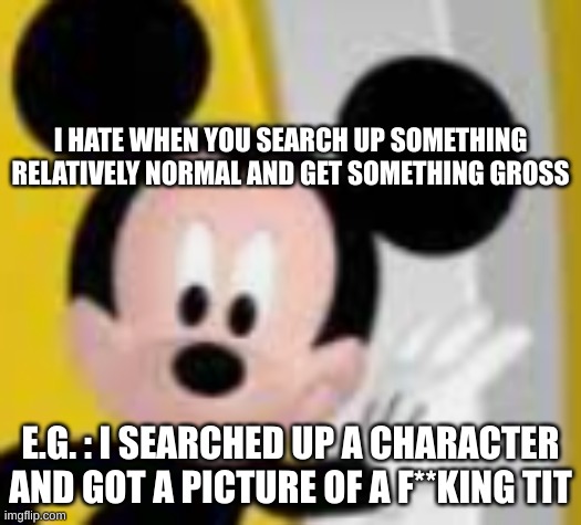 mickey mice | I HATE WHEN YOU SEARCH UP SOMETHING RELATIVELY NORMAL AND GET SOMETHING GROSS; E.G. : I SEARCHED UP A CHARACTER AND GOT A PICTURE OF A F**KING TIT | image tagged in mickey mice | made w/ Imgflip meme maker