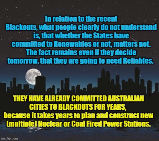 Blackouts, Rewnewables VS Reliables | In relation to the recent Blackouts, what people clearly do not understand is, that whether the States have committed to Renewables or not, matters not. The fact remains even if they decide tomorrow, that they are going to need Reliables. Yarra Man; THEY HAVE ALREADY COMMITTED AUSTRALIAN CITIES TO BLACKOUTS FOR YEARS, 
because it takes years to plan and construct new (multiple) Nuclear or Coal Fired Power Stations. | image tagged in green power,renewable,energy,save the planet | made w/ Imgflip meme maker