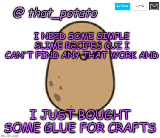 I want slime but I can't make it Cuz I don't have the stuff for normal slime. help | I NEED SOME SIMPLE SLIME RECIPES CUZ I CAN'T FIND ANY THAT WORK AND; I JUST BOUGHT SOME GLUE FOR CRAFTS | image tagged in that_potato's announcement meme | made w/ Imgflip meme maker