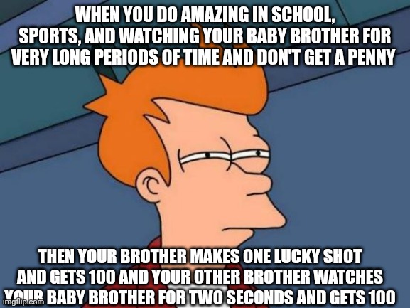 Seems slightly unfair | WHEN YOU DO AMAZING IN SCHOOL, SPORTS, AND WATCHING YOUR BABY BROTHER FOR VERY LONG PERIODS OF TIME AND DON'T GET A PENNY; THEN YOUR BROTHER MAKES ONE LUCKY SHOT AND GETS 100 AND YOUR OTHER BROTHER WATCHES YOUR BABY BROTHER FOR TWO SECONDS AND GETS 100 | image tagged in memes,futurama fry | made w/ Imgflip meme maker