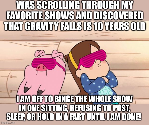 I will post again when I’m done! | WAS SCROLLING THROUGH MY FAVORITE SHOWS AND DISCOVERED THAT GRAVITY FALLS IS 10 YEARS OLD; I AM OFF TO BINGE THE WHOLE SHOW IN ONE SITTING, REFUSING TO POST, SLEEP, OR HOLD IN A FART UNTIL I AM DONE! | image tagged in gravity falls | made w/ Imgflip meme maker
