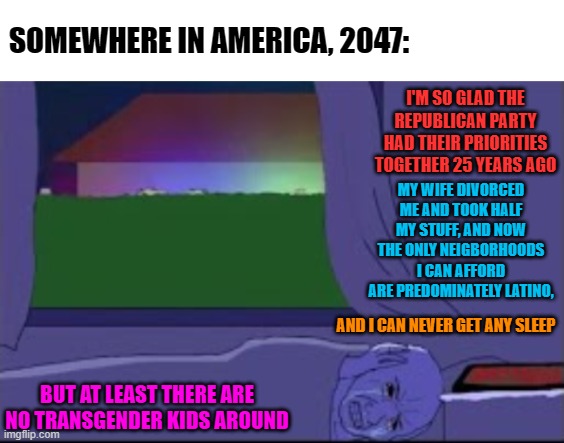 SOMEWHERE IN AMERICA, 2047:; I'M SO GLAD THE REPUBLICAN PARTY HAD THEIR PRIORITIES TOGETHER 25 YEARS AGO; MY WIFE DIVORCED ME AND TOOK HALF MY STUFF, AND NOW THE ONLY NEIGBORHOODS I CAN AFFORD ARE PREDOMINATELY LATINO, AND I CAN NEVER GET ANY SLEEP; BUT AT LEAST THERE ARE NO TRANSGENDER KIDS AROUND | image tagged in memes,republicans,divorce,transgender,latinos,neighborhood | made w/ Imgflip meme maker