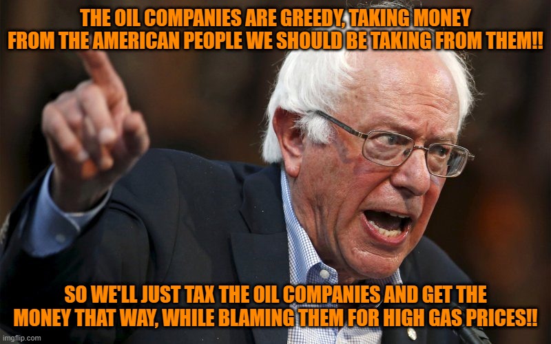 There's always a way |  THE OIL COMPANIES ARE GREEDY, TAKING MONEY FROM THE AMERICAN PEOPLE WE SHOULD BE TAKING FROM THEM!! SO WE'LL JUST TAX THE OIL COMPANIES AND GET THE MONEY THAT WAY, WHILE BLAMING THEM FOR HIGH GAS PRICES!! | image tagged in bernie sanders,taxes,maga,gas prices | made w/ Imgflip meme maker