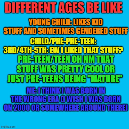 just in my experience (it's kinda me) |  DIFFERENT AGES BE LIKE; YOUNG CHILD: LIKES KID STUFF AND SOMETIMES GENDERED STUFF; CHILD/PRE-PRE-TEEN: 3RD/4TH-5TH: EW I LIKED THAT STUFF? PRE-TEEN/TEEN OH NM THAT STUFF WAS PRETTY COOL OR JUST PRE-TEENS BEING ''MATURE''; ME: I THINK I WAS BORN IN THE WRONG ERA (I WISH I WAS BORN ON 2000 OR SOMEWHERE AROUND THERE) | image tagged in memes,blank transparent square | made w/ Imgflip meme maker