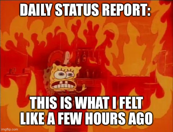 Burning Spongebob | DAILY STATUS REPORT:; THIS IS WHAT I FELT LIKE A FEW HOURS AGO | image tagged in burning spongebob,daily,status,report | made w/ Imgflip meme maker