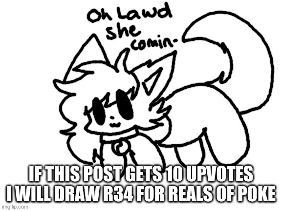 NO JOKE YALL | IF THIS POST GETS 10 UPVOTES I WILL DRAW R34 FOR REALS OF POKE | image tagged in oh lawd she comin- | made w/ Imgflip meme maker