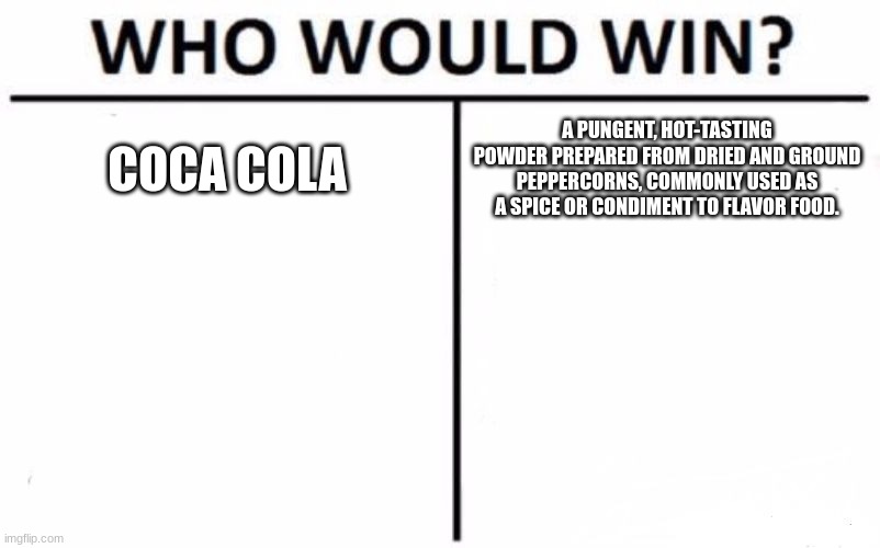 who would win coca cola or a pungent, hot-tasting powder prepared from dried and ground peppercorns, commonly used as a spice or | COCA COLA; A PUNGENT, HOT-TASTING POWDER PREPARED FROM DRIED AND GROUND PEPPERCORNS, COMMONLY USED AS A SPICE OR CONDIMENT TO FLAVOR FOOD. | image tagged in memes,who would win | made w/ Imgflip meme maker