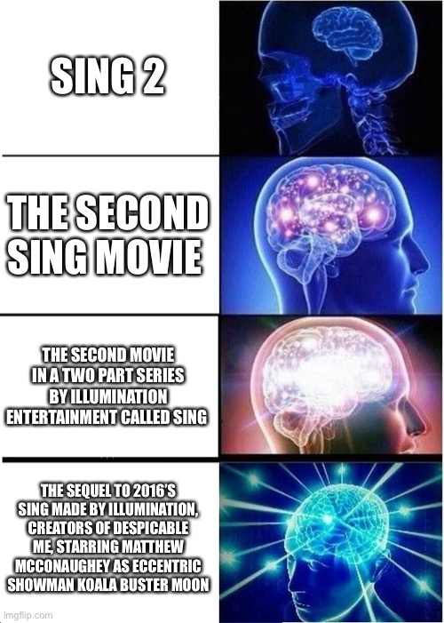 Sing 2, but increasingly verbose | SING 2; THE SECOND SING MOVIE; THE SECOND MOVIE IN A TWO PART SERIES BY ILLUMINATION ENTERTAINMENT CALLED SING; THE SEQUEL TO 2016’S SING MADE BY ILLUMINATION, CREATORS OF DESPICABLE ME, STARRING MATTHEW MCCONAUGHEY AS ECCENTRIC SHOWMAN KOALA BUSTER MOON | image tagged in memes,expanding brain,increasingly verbose,sing 2 | made w/ Imgflip meme maker