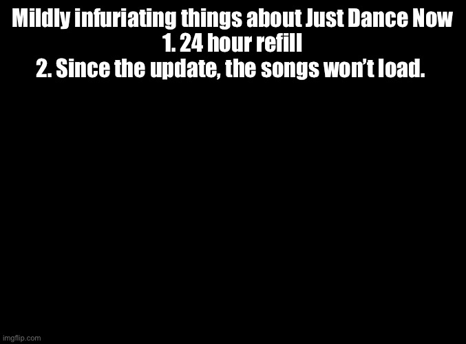 3. Random freezing 4. No sound 5. Black screen | Mildly infuriating things about Just Dance Now
1. 24 hour refill
2. Since the update, the songs won’t load. | image tagged in blank black,just dance,mildly infuriating | made w/ Imgflip meme maker