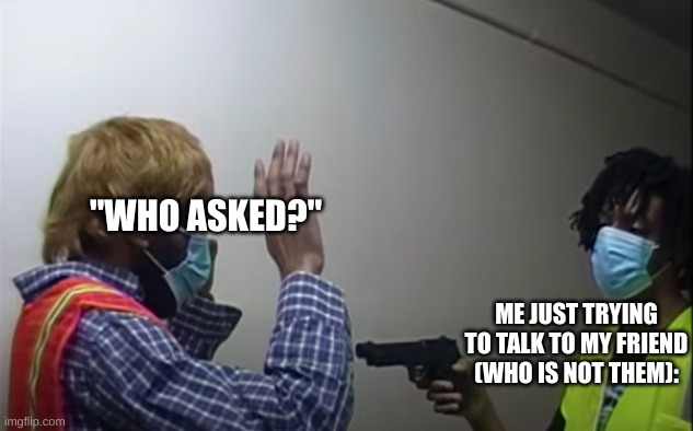 alternate title: when you ask the quiet kid "who asked?" | "WHO ASKED?"; ME JUST TRYING TO TALK TO MY FRIEND (WHO IS NOT THEM): | image tagged in shoot up the amazon warehouse | made w/ Imgflip meme maker