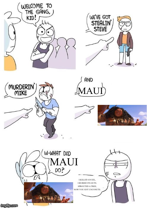 Moana meme | MAUI; MAUI; I KILLED AN EEL, I BURIED ITS GUTS. SPROUTED A TREE, NOW YOU GOT COCONUTS. | image tagged in what did x do,moana | made w/ Imgflip meme maker
