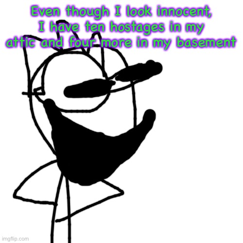 Blank Transparent Square Meme | Even though I look innocent, I have ten hostages in my attic and four more in my basement | image tagged in memes,blank transparent square | made w/ Imgflip meme maker