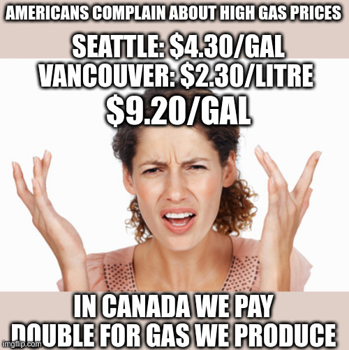 Indignant | AMERICANS COMPLAIN ABOUT HIGH GAS PRICES; SEATTLE: $4.30/GAL
VANCOUVER: $2.30/LITRE; $9.20/GAL; IN CANADA WE PAY DOUBLE FOR GAS WE PRODUCE | image tagged in indignant | made w/ Imgflip meme maker