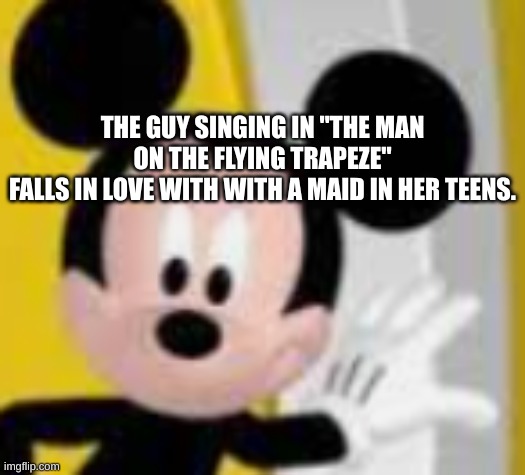btw this is the eddie cantor version | THE GUY SINGING IN "THE MAN ON THE FLYING TRAPEZE"
FALLS IN LOVE WITH WITH A MAID IN HER TEENS. | image tagged in mickey mice | made w/ Imgflip meme maker