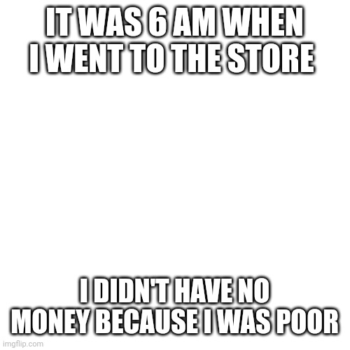 Yes it is 6 am here | IT WAS 6 AM WHEN I WENT TO THE STORE; I DIDN'T HAVE NO MONEY BECAUSE I WAS POOR | image tagged in memes,blank transparent square | made w/ Imgflip meme maker