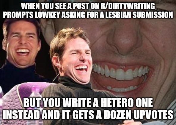Tom Cruise laugh | WHEN YOU SEE A POST ON R/DIRTYWRITING PROMPTS LOWKEY ASKING FOR A LESBIAN SUBMISSION; BUT YOU WRITE A HETERO ONE INSTEAD AND IT GETS A DOZEN UPVOTES | image tagged in tom cruise laugh,funny,haha,hehehe,i am inside your home | made w/ Imgflip meme maker
