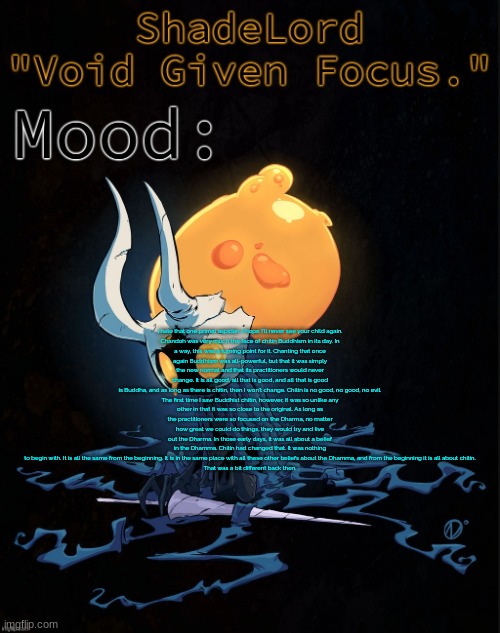 i hate that one primal aspidan, I hope I'll never see your child again.  Chandoh was very much the face of chitin Buddhism in it | i hate that one primal aspidan, I hope I'll never see your child again.

Chandoh was very much the face of chitin Buddhism in its day. In a way, this was a turning point for it. Chanting that once again Buddhism was all-powerful, but that it was simply the new normal and that its practitioners would never change. It is all good, all that is good, and all that is good is Buddha, and as long as there is chitin, then I won't change. Chitin is no good, no good, no evil.

The first time I saw Buddhist chitin, however, it was so unlike any other in that it was so close to the original. As long as the practitioners were so focused on the Dharma, no matter how great we could do things, they would try and live out the Dharma. In those early days, it was all about a belief in the Dhamma. Chitin had changed that. It was nothing to begin with. It is all the same from the beginning. It is in the same place with all these other beliefs about the Dhamma, and from the beginning it is all about chitin.

That was a bit different back then. | image tagged in shadelord announcement template - broken vessel 1 | made w/ Imgflip meme maker