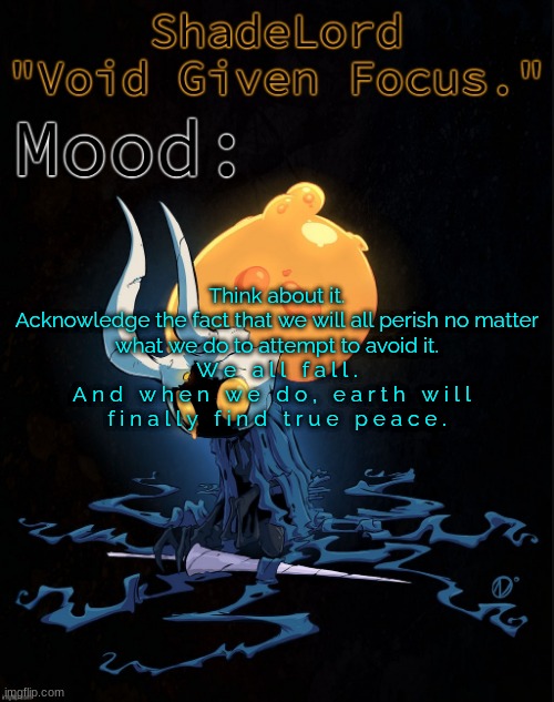 ShadeLord Announcement Template - Broken Vessel #1 | Think about it.
Acknowledge the fact that we will all perish no matter what we do to attempt to avoid it.
W e   a l l   f a l l .
A n d   w h e n   w e   d o ,   e a r t h   w i l l   f i n a l l y   f i n d   t r u e   p e a c e . | image tagged in shadelord announcement template - broken vessel 1 | made w/ Imgflip meme maker