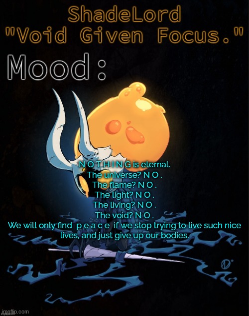 ShadeLord Announcement Template - Broken Vessel #1 | N O T H I N G is eternal.
The universe? N O .
The flame? N O .
The light? N O .
The living? N O .
The void? N O .
We will only find  p e a c e  if we stop trying to live such nice lives, and just give up our bodies. | image tagged in shadelord announcement template - broken vessel 1 | made w/ Imgflip meme maker