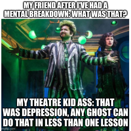 heh... |  MY FRIEND AFTER I'VE HAD A MENTAL BREAKDOWN: WHAT WAS THAT? MY THEATRE KID ASS: THAT WAS DEPRESSION, ANY GHOST CAN DO THAT IN LESS THAN ONE LESSON | image tagged in beetlejuice,musicals,theatre | made w/ Imgflip meme maker