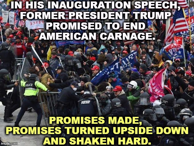 Then thrown down to the ground and marched back and forth over them. | IN HIS INAUGURATION SPEECH, 

FORMER PRESIDENT TRUMP 
PROMISED TO END 
AMERICAN CARNAGE. PROMISES MADE, 
PROMISES TURNED UPSIDE DOWN
AND SHAKEN HARD. | image tagged in right wing capitol riot insurrection coup attempt,trump,promises,worthless,violence,riots | made w/ Imgflip meme maker