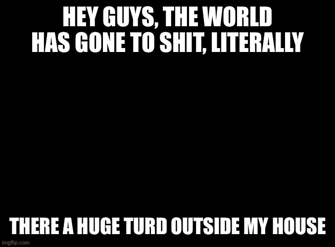 blank black | HEY GUYS, THE WORLD HAS GONE TO SHIT, LITERALLY; THERE A HUGE TURD OUTSIDE MY HOUSE | image tagged in blank black | made w/ Imgflip meme maker